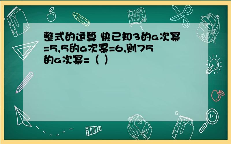 整式的运算 快已知3的a次幂=5,5的a次幂=6,则75的a次幂=（ ）