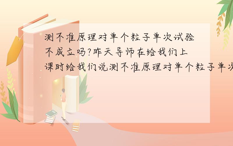 测不准原理对单个粒子单次试验不成立吗?昨天导师在给我们上课时给我们说测不准原理对单个粒子单次实验不成立.它应该对大量相同粒子,或者更准确的说是对单个粒子的多次试验才成立.但