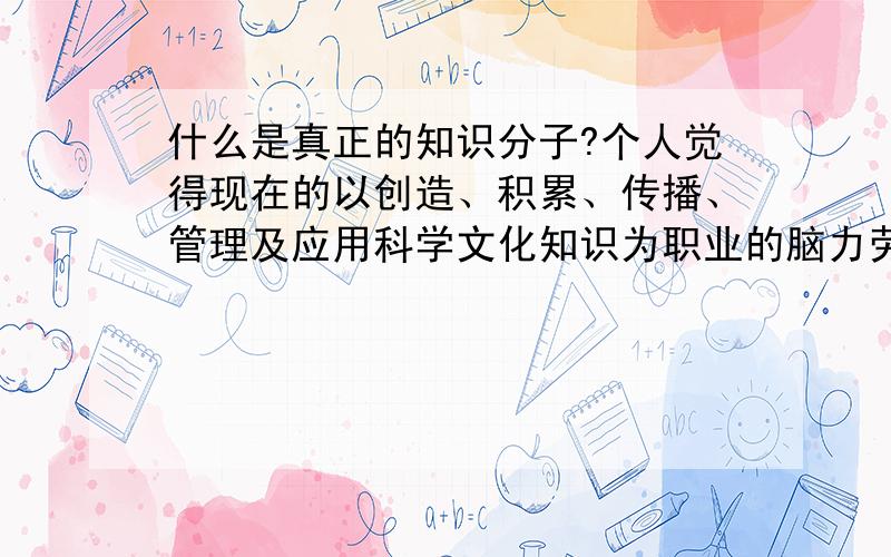 什么是真正的知识分子?个人觉得现在的以创造、积累、传播、管理及应用科学文化知识为职业的脑力劳动者,分布在科学研究、教育、工程技术、文化艺术、医疗卫生等领域,是国内通称“中