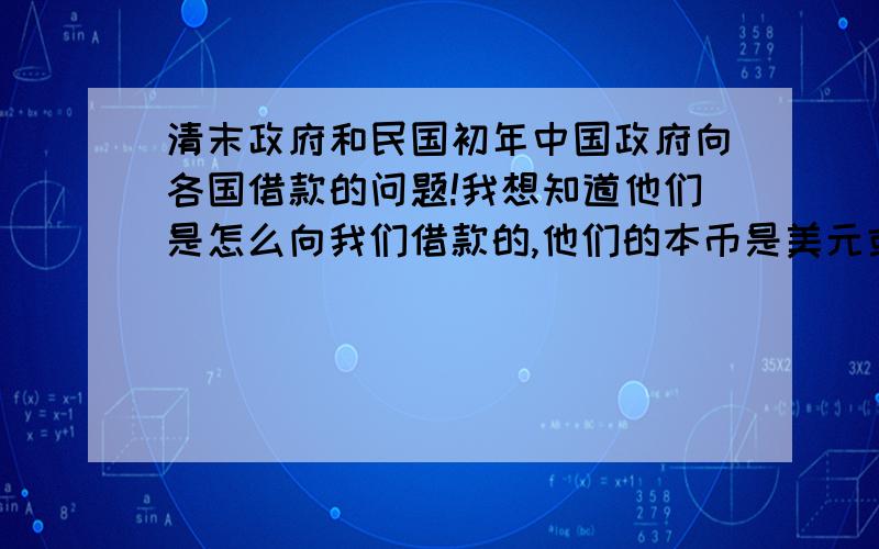 清末政府和民国初年中国政府向各国借款的问题!我想知道他们是怎么向我们借款的,他们的本币是美元或者英镑,他们给我们的是这些吗,如果是,在我国怎么流通,如果不是,那他们借给我们的有