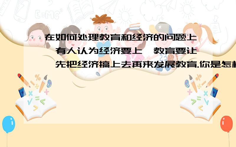 在如何处理教育和经济的问题上,有人认为经济要上,教育要让,先把经济搞上去再来发展教育.你是怎样认为的,谈谈你的看法.