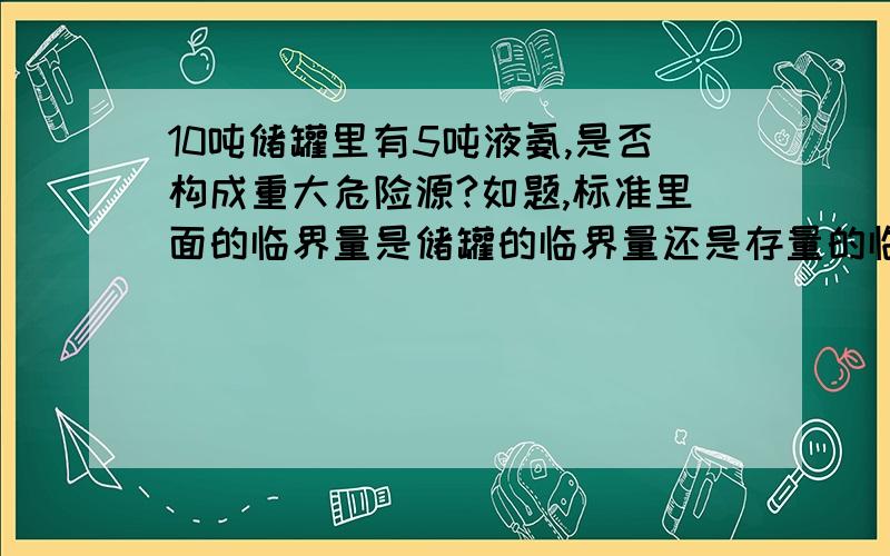 10吨储罐里有5吨液氨,是否构成重大危险源?如题,标准里面的临界量是储罐的临界量还是存量的临界量?