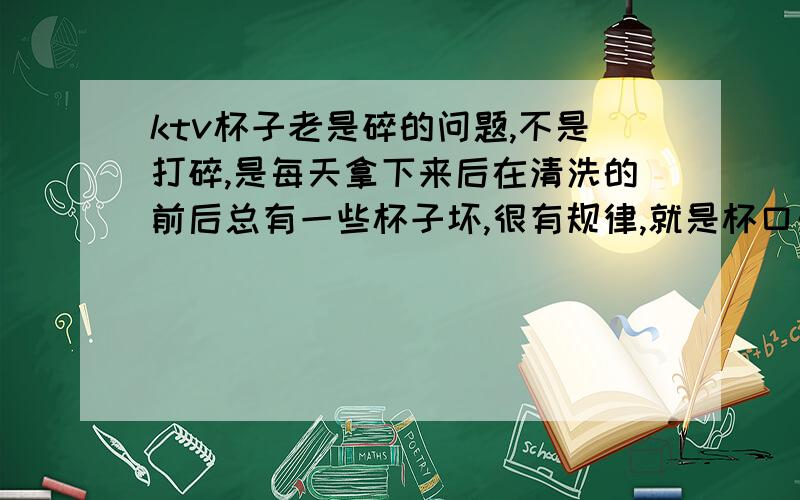 ktv杯子老是碎的问题,不是打碎,是每天拿下来后在清洗的前后总有一些杯子坏,很有规律,就是杯口处.欢迎大家来分析原因几处理方法.