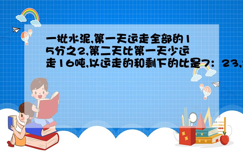 一批水泥,第一天运走全部的15分之2,第二天比第一天少运走16吨,以运走的和剩下的比是7：23,水泥多少吨