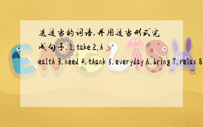 选适当的词语,并用适当形式完成句子.1.take 2.health 3.need 4.thank 5.everyday 6.bring 7.relax 8.star 9.let us 10.every day1.We often eat ( ) food.2.Please ( ) some apples to me.3.I can ( ) your brother there.4.He ( ) to have a rest.5.Li