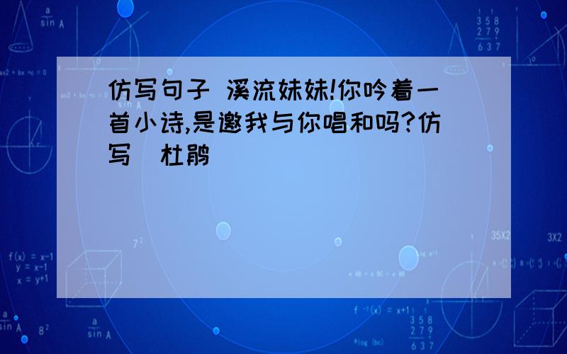 仿写句子 溪流妹妹!你吟着一首小诗,是邀我与你唱和吗?仿写（杜鹃）