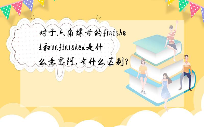 对于六角螺母的finished和unfinished是什么意思阿,有什么区别?