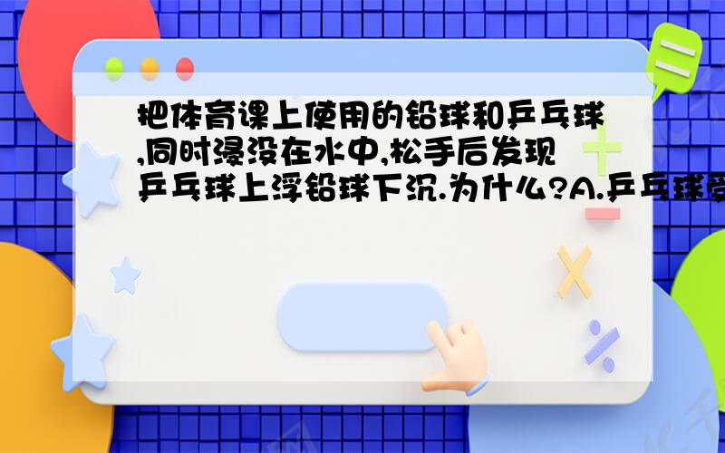 把体育课上使用的铅球和乒乓球,同时浸没在水中,松手后发现乒乓球上浮铅球下沉.为什么?A.乒乓球受到的浮力比铅球受到的浮力大B.铅球受到的浮力比乒乓球受到的浮力大C.乒乓球受到的浮力