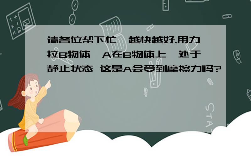 请各位帮下忙,越快越好.用力拉B物体,A在B物体上,处于静止状态 这是A会受到摩擦力吗?