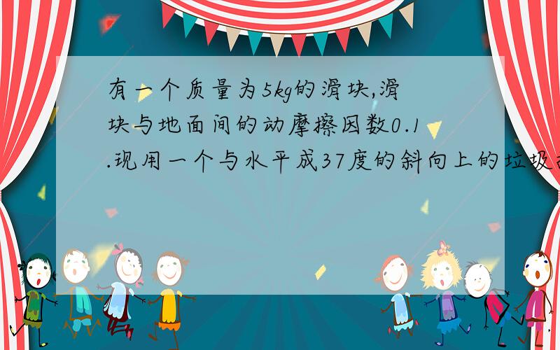 有一个质量为5kg的滑块,滑块与地面间的动摩擦因数0.1.现用一个与水平成37度的斜向上的垃圾拉滑块,发现滑块恰好匀速前进,求此时的拉力大小（g=10/M2,sin37=0.6,cos37=0.8)