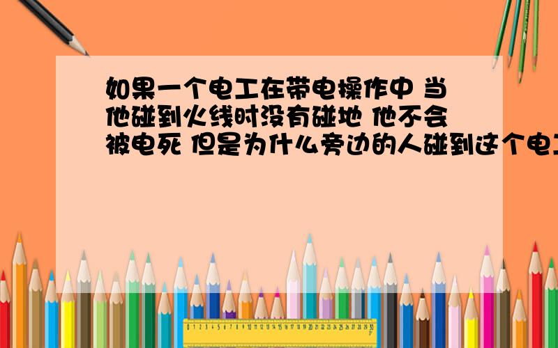 如果一个电工在带电操作中 当他碰到火线时没有碰地 他不会被电死 但是为什么旁边的人碰到这个电工 就会被触电 条件是这个人没有碰地 都是绝缘了的 为什么会被电啊 这种好像叫什么2次