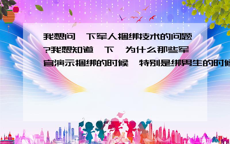 我想问一下军人捆绑技术的问题?我想知道一下,为什么那些军官演示捆绑的时候,特别是绑男生的时候,为什么要顺便把生殖器也捆上呢?当一个男兵这么久,第一次看见这么残忍的事情.现在我和