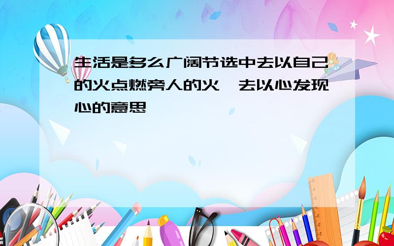 生活是多么广阔节选中去以自己的火点燃旁人的火,去以心发现心的意思