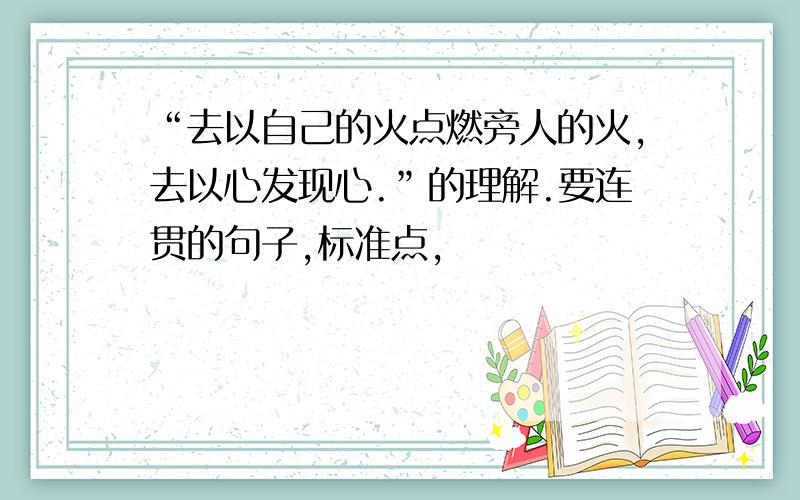 “去以自己的火点燃旁人的火,去以心发现心.”的理解.要连贯的句子,标准点,