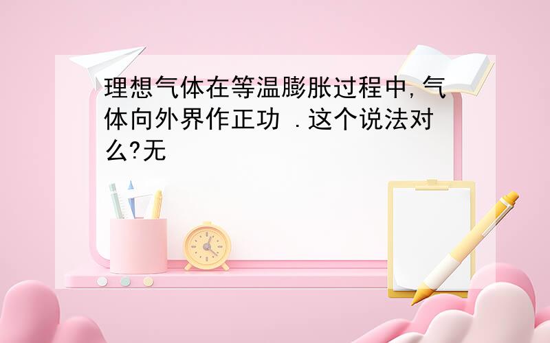 理想气体在等温膨胀过程中,气体向外界作正功 .这个说法对么?无