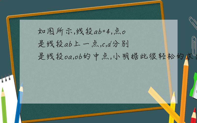 如图所示,线段ab=4,点o是线段ab上一点,c,d分别是线段oa,ob的中点,小明据此很轻松的求出cd=2.