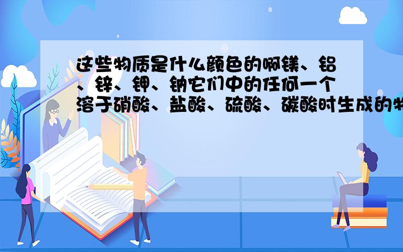 这些物质是什么颜色的啊镁、铝、锌、钾、钠它们中的任何一个溶于硝酸、盐酸、硫酸、碳酸时生成的物质,都是白色的吗?如果不是,那么,有哪些是特殊的呢?还有,硝酸银、硫酸银、硝酸钙、