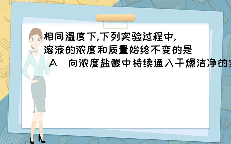 相同温度下,下列实验过程中,溶液的浓度和质量始终不变的是 A．向浓度盐酸中持续通入干燥洁净的空气 B．A．向浓度盐酸中持续通入干燥洁净的空气B．向KNO3饱和溶液中加入ngKNO3晶体C．向质