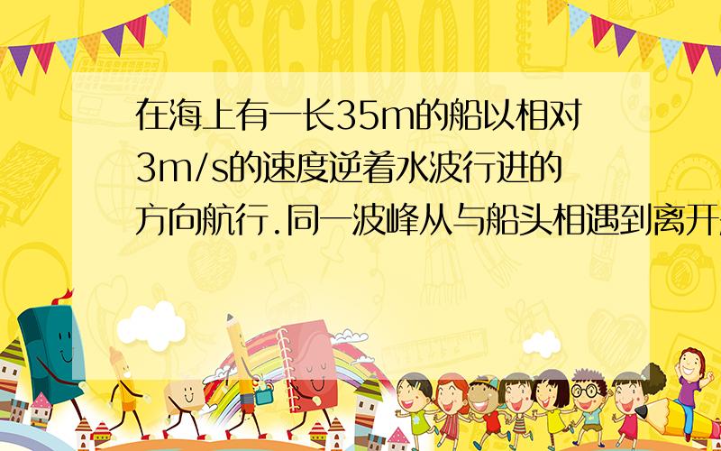 在海上有一长35m的船以相对3m/s的速度逆着水波行进的方向航行.同一波峰从与船头相遇到离开船尾历时5s,两个相邻的波峰到达码头的时间间隔为6s.试计算该波相对于岸的波速和波长.这道题我