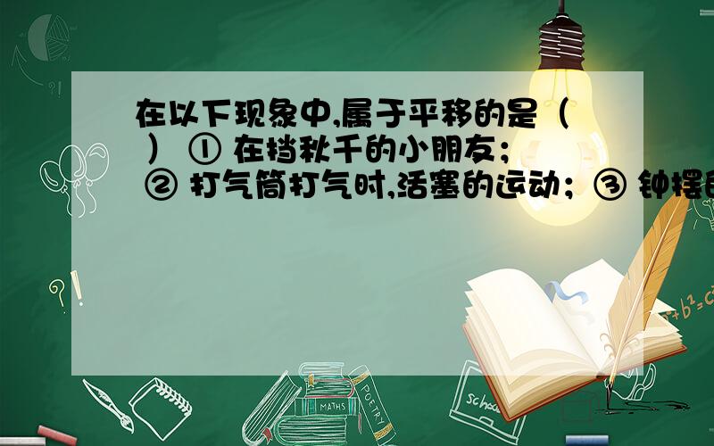 在以下现象中,属于平移的是（ ） ① 在挡秋千的小朋友； ② 打气筒打气时,活塞的运动；③ 钟摆的摆动； ④ 传送带上,瓶装饮料的移动 A．①② B.①③ C.②③ D.②④