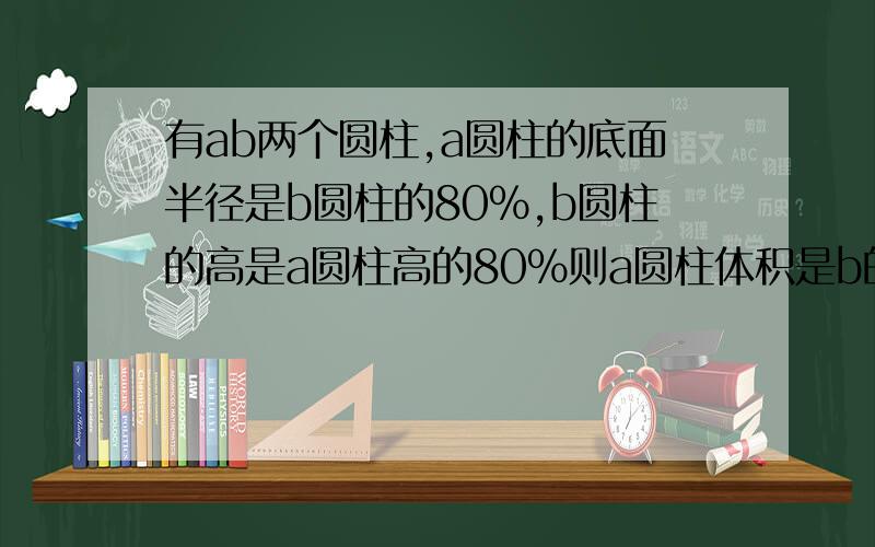 有ab两个圆柱,a圆柱的底面半径是b圆柱的80%,b圆柱的高是a圆柱高的80%则a圆柱体积是b的（）%