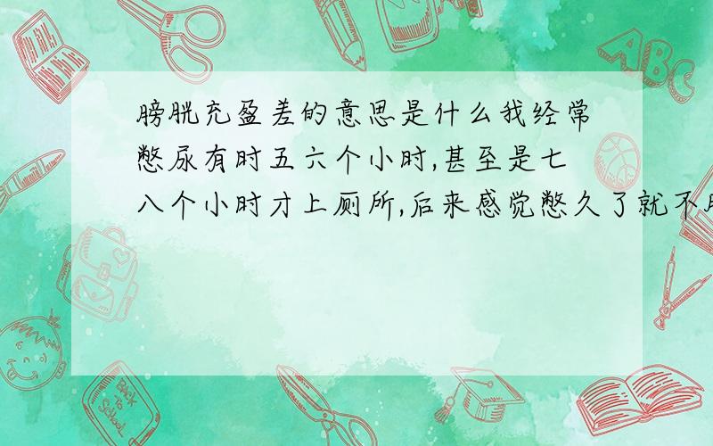 膀胱充盈差的意思是什么我经常憋尿有时五六个小时,甚至是七八个小时才上厕所,后来感觉憋久了就不胀了,还有憋久了感觉好像是胸口都胀了,我担心有问题,我就去医院做了尿检和膀胱的检