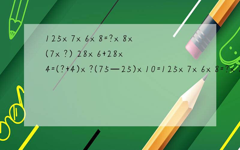 125×7×6×8=?×8×(7×?) 28×6+28×4=(?+4)×?(75—25)×10=125×7×6×8=?×8×(7×?)28×6+28×4=(?+4)×?(75—25)×10=?×10—25×?47×316+3×316—18×316=?×316