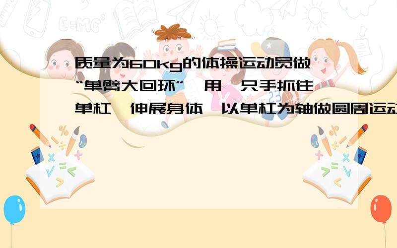 质量为60kg的体操运动员做“单臂大回环”,用一只手抓住单杠,伸展身体,以单杠为轴做圆周运动,运动员到达最底点时手臂受的拉力至少是多少最高点最小速度为什么是0 不是根号gr?