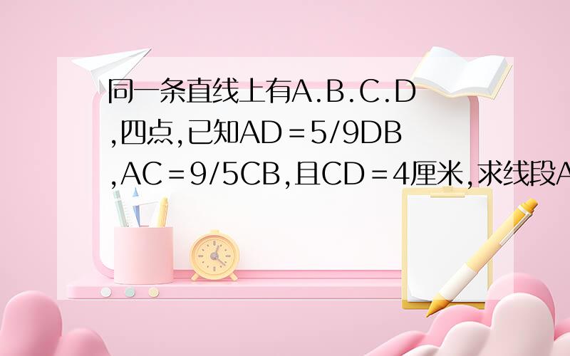 同一条直线上有A.B.C.D,四点,已知AD＝5/9DB,AC＝9/5CB,且CD＝4厘米,求线段AB的长?