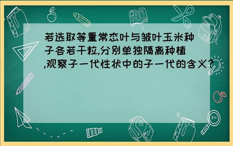 若选取等量常态叶与皱叶玉米种子各若干粒,分别单独隔离种植,观察子一代性状中的子一代的含义?