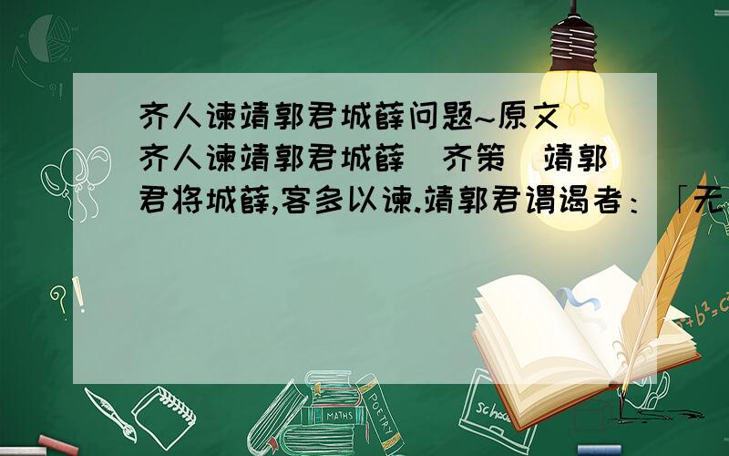 齐人谏靖郭君城薛问题~原文 齐人谏靖郭君城薛(齐策)靖郭君将城薛,客多以谏.靖郭君谓谒者：「无为客通.」齐人有请者曰：「臣请三言而已矣.益一言,臣请烹!」靖郭君因见之.客趋而进曰：