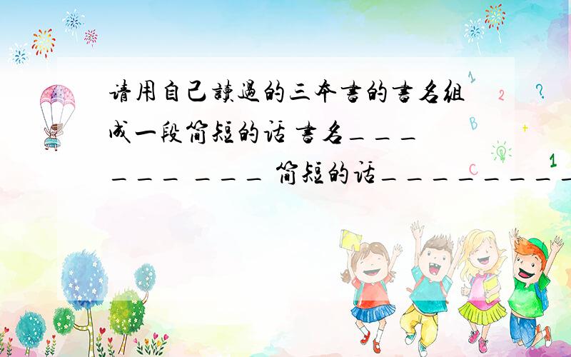 请用自己读过的三本书的书名组成一段简短的话 书名___ ___ ___ 简短的话___________