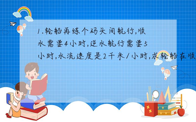 1.轮船再练个码头间航行,顺水需要4小时,逆水航行需要5小时,水流速度是2千米/小时,求轮船在顺水中航行的速度.（两种不同方法解）2.利用一元一次方程解在3时和4时之间哪个时刻,钟表的时针