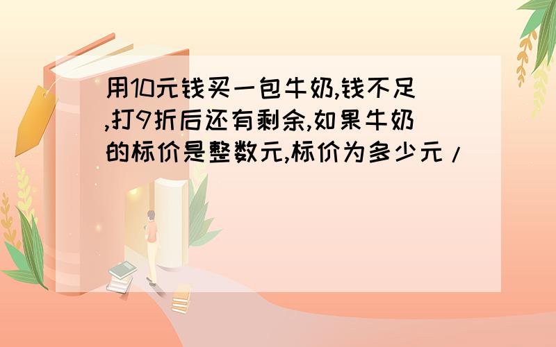 用10元钱买一包牛奶,钱不足,打9折后还有剩余,如果牛奶的标价是整数元,标价为多少元/