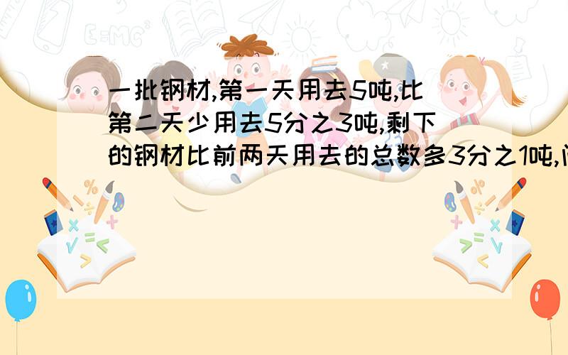 一批钢材,第一天用去5吨,比第二天少用去5分之3吨,剩下的钢材比前两天用去的总数多3分之1吨,问这批钢材共有多少吨