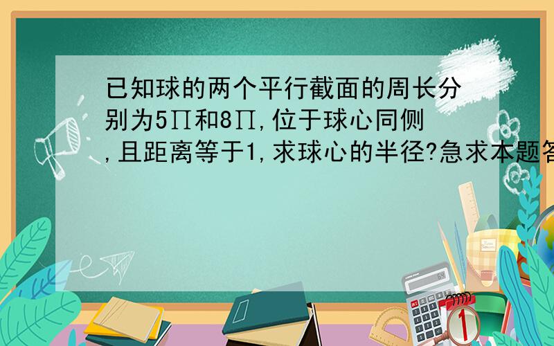 已知球的两个平行截面的周长分别为5∏和8∏,位于球心同侧,且距离等于1,求球心的半径?急求本题答案, 谢谢!