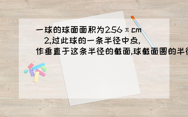 一球的球面面积为256πcm^2,过此球的一条半径中点,作垂直于这条半径的截面,球截面圆的半径和面积