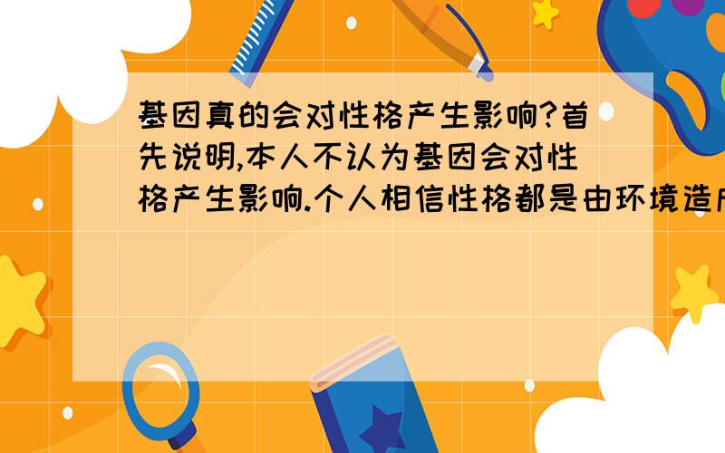 基因真的会对性格产生影响?首先说明,本人不认为基因会对性格产生影响.个人相信性格都是由环境造成的,包括孩子在母亲肚中孕育的时间,有可能因母亲遭遇对胎儿造成影响.如果做以下的实