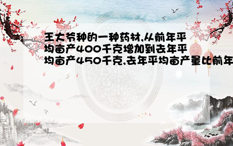 王大爷种的一种药材,从前年平均亩产400千克增加到去年平均亩产450千克,去年平均亩产量比前年增产了百分之?       快啊,很急