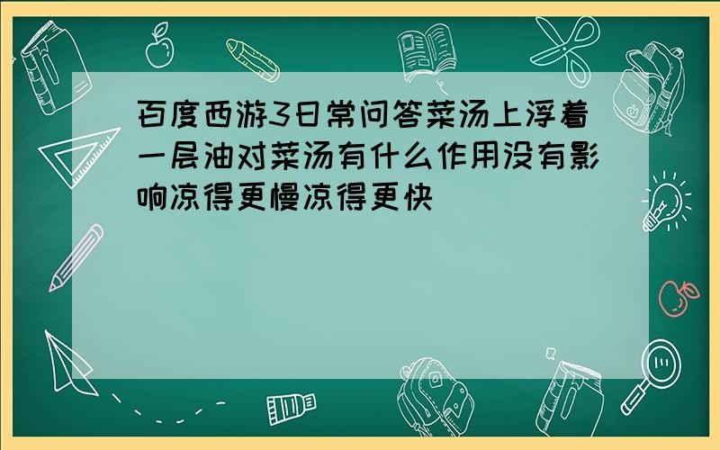 百度西游3日常问答菜汤上浮着一层油对菜汤有什么作用没有影响凉得更慢凉得更快