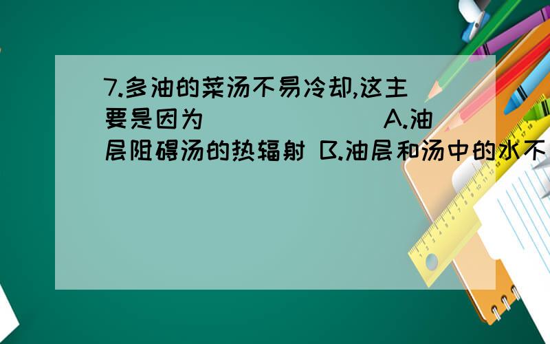 7.多油的菜汤不易冷却,这主要是因为_______A.油层阻碍汤的热辐射 B.油层和汤中的水不易发生热交换C.油的导热能力比水差 D.油层覆盖在汤面,阻碍了水的蒸发