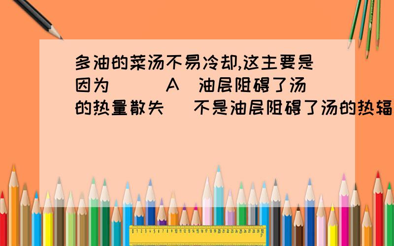 多油的菜汤不易冷却,这主要是因为 [ ]A．油层阻碍了汤的热量散失 （不是油层阻碍了汤的热辐射）B．油层和汤中的水不易发生热交换.C．油的导热能力比水差.D．油层覆盖在汤面,阻碍了水的