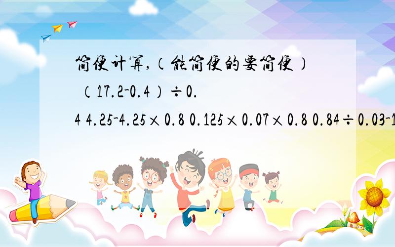 简便计算,（能简便的要简便） （17.2-0.4）÷0.4 4.25-4.25×0.8 0.125×0.07×0.8 0.84÷0.03-1.5（0.24+X）×0.8=3.2 （解方程） 简便计算也要答 （17.2-0.4）÷0.4 4.25-4.25×0.8 0.125×0.07×0.8 0.84÷0.03-1.5