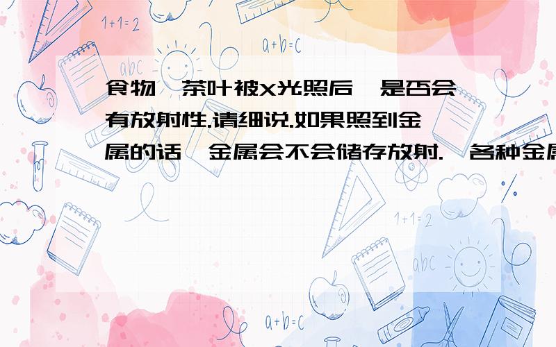 食物、茶叶被X光照后,是否会有放射性.请细说.如果照到金属的话,金属会不会储存放射.☢各种金属制品，在接受放射后，是否会储存放射？各种材料是否有不同？请细说，