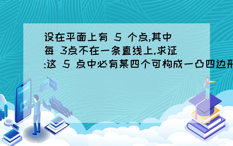 设在平面上有 5 个点,其中每 3点不在一条直线上.求证:这 5 点中必有某四个可构成一凸四边形