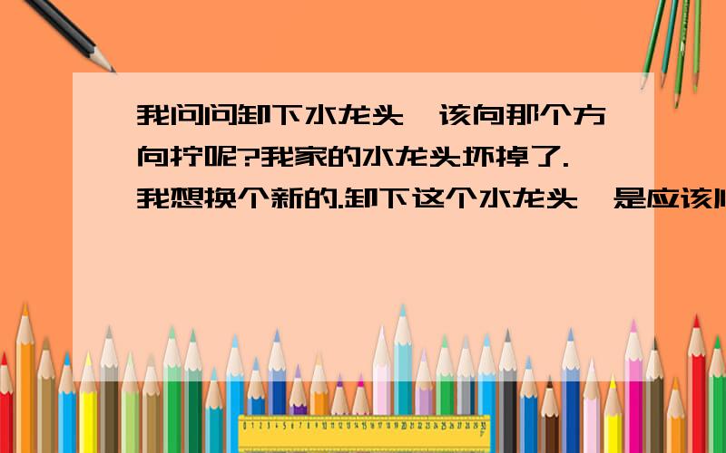 我问问卸下水龙头,该向那个方向拧呢?我家的水龙头坏掉了.我想换个新的.卸下这个水龙头,是应该顺时针拧呢,还是需要逆时针拧呢?我怕拧错了方向,把水龙头损坏了.所以问问方向.