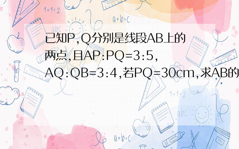 已知P,Q分别是线段AB上的两点,且AP:PQ=3:5,AQ:QB=3:4,若PQ=30cm,求AB的长急用,明天交,