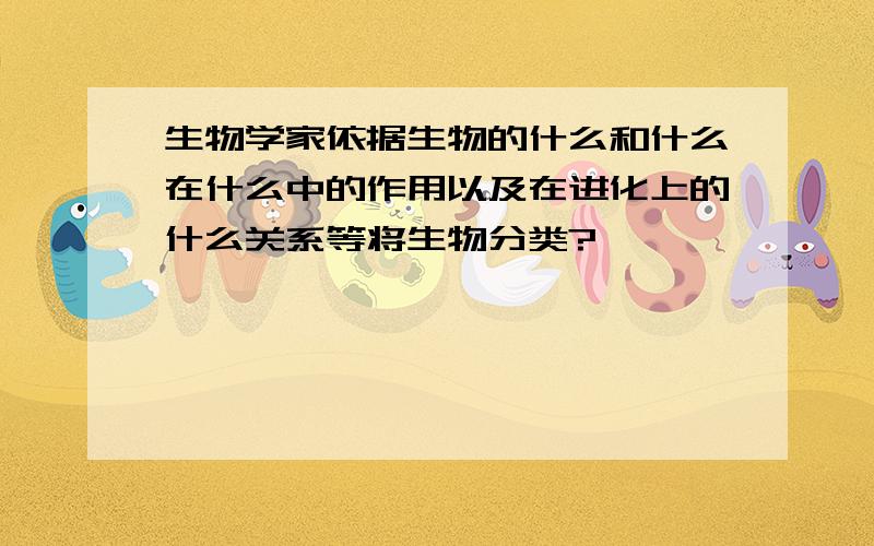 生物学家依据生物的什么和什么在什么中的作用以及在进化上的什么关系等将生物分类?