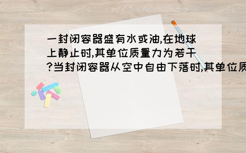 一封闭容器盛有水或油,在地球上静止时,其单位质量力为若干?当封闭容器从空中自由下落时,其单位质量力