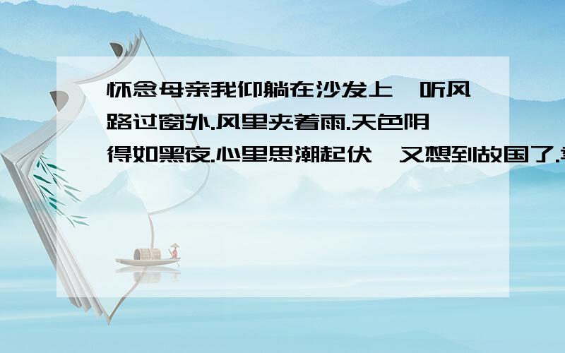 怀念母亲我仰躺在沙发上,听风路过窗外.风里夹着雨.天色阴得如黑夜.心里思潮起伏,又想到故国了.季先生写风,雨,天色,是为了 [ } 夜里梦到母亲,我哭着醒来.醒来再想抓住这梦的时候,梦却早